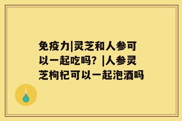 免疫力|灵芝和人参可以一起吃吗？|人参灵芝枸杞可以一起泡酒吗