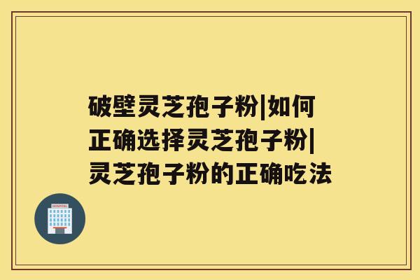 破壁灵芝孢子粉|如何正确选择灵芝孢子粉|灵芝孢子粉的正确吃法 破壁灵芝孢子粉|如何正确选择灵芝孢子粉|灵芝孢子粉的正确吃法