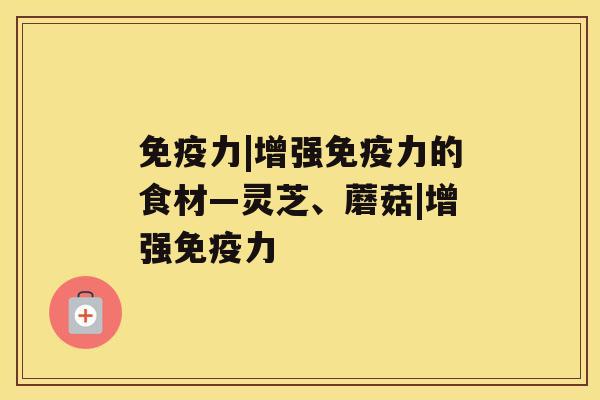 免疫力|增强免疫力的食材—灵芝、蘑菇|增强免疫力 免疫力|增强免疫力的食材—灵芝、蘑菇|增强免疫力