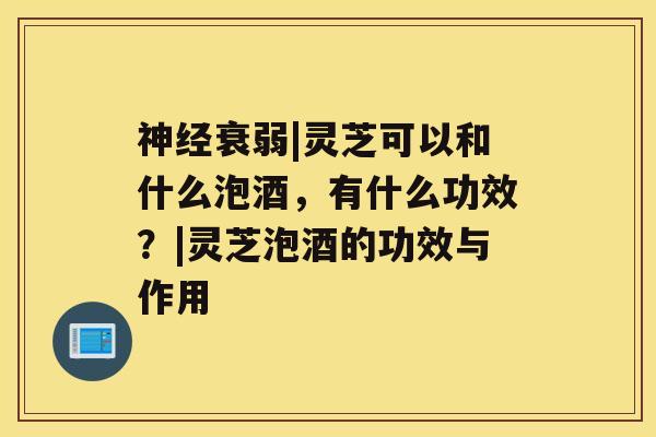 衰弱|灵芝可以和什么泡酒，有什么功效？|灵芝泡酒的功效与作用