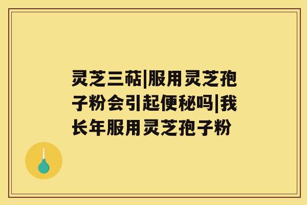 灵芝三萜|服用灵芝孢子粉会引起便秘吗|我长年服用灵芝孢子粉 灵芝三萜|服用灵芝孢子粉会引起便秘吗|我长年服用灵芝孢子粉