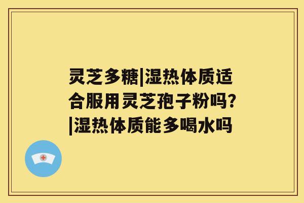 灵芝多糖|湿热体质适合服用灵芝孢子粉吗?|湿热体质能多喝水吗 灵芝多糖|湿热体质适合服用灵芝孢子粉吗?|湿热体质能多喝水吗