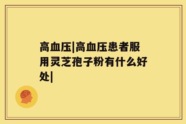 高血压|高血压患者服用灵芝孢子粉有什么好处| 高血压|高血压患者服用灵芝孢子粉有什么好处|