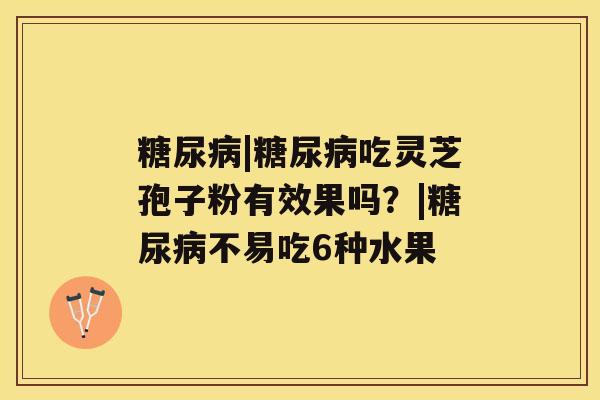 糖尿病|糖尿病吃灵芝孢子粉有效果吗?|糖尿病不易吃6种水果 糖尿病|糖尿病吃灵芝孢子粉有效果吗?|糖尿病不易吃6种水果