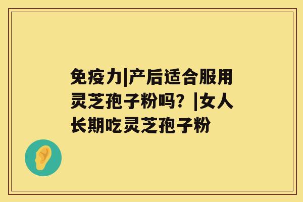 免疫力|产后适合服用灵芝孢子粉吗?|女人长期吃灵芝孢子粉 免疫力|产后适合服用灵芝孢子粉吗?|女人长期吃灵芝孢子粉