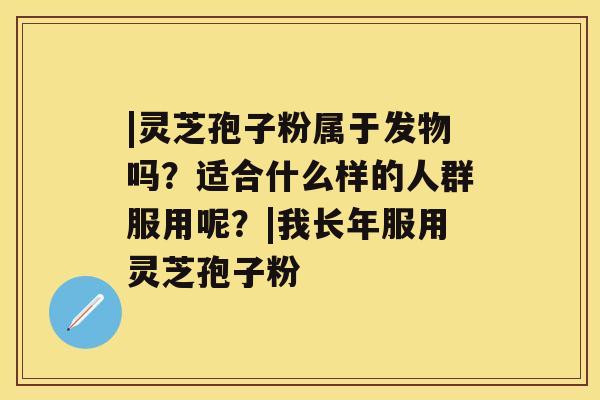 |灵芝孢子粉属于发物吗?适合什么样的人群服用呢?|我长年服用灵芝孢子粉 |灵芝孢子粉属于发物吗?适合什么样的人群服用呢?|我长年服用灵芝孢子粉