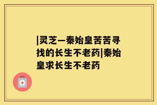 |灵芝—秦始皇苦苦寻找的长生不老药|秦始皇求长生不老药 |灵芝—秦始皇苦苦寻找的长生不老药|秦始皇求长生不老药