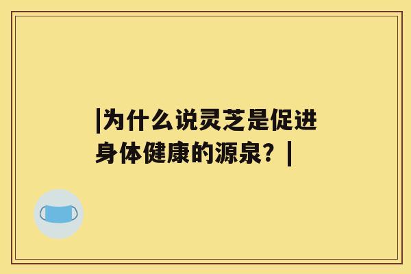 |为什么说灵芝是促进身体健康的源泉？|