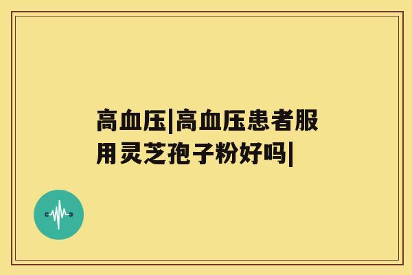 高血压|高血压患者服用灵芝孢子粉好吗|
