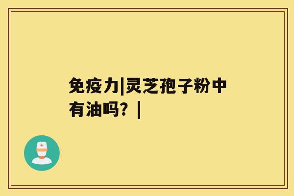 免疫力|灵芝孢子粉中有油吗？|