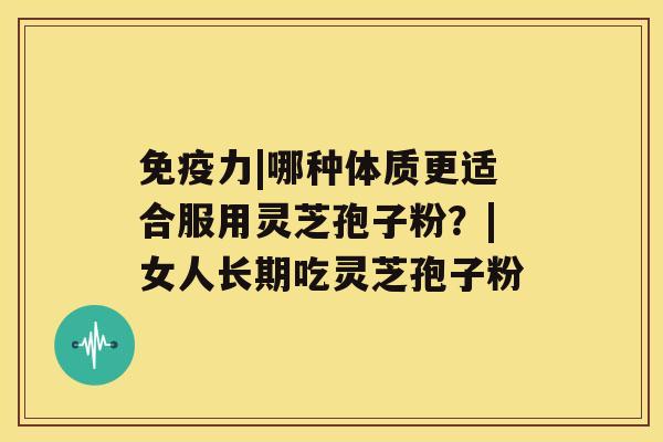 免疫力|哪种体质更适合服用灵芝孢子粉？|女人长期吃灵芝孢子粉