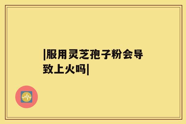 |服用灵芝孢子粉会导致上火吗|