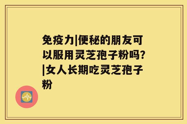 免疫力|便秘的朋友可以服用灵芝孢子粉吗？|女人长期吃灵芝孢子粉