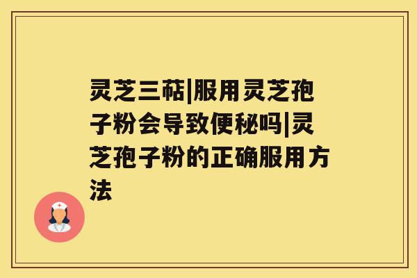 灵芝三萜|服用灵芝孢子粉会导致便秘吗|灵芝孢子粉的正确服用方法