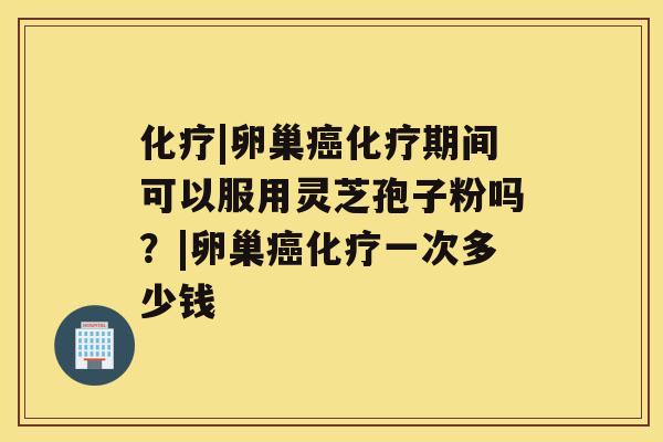 化疗|卵巢癌化疗期间可以服用灵芝孢子粉吗？|卵巢癌化疗一次多少钱