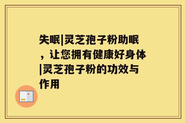 |灵芝孢子粉助眠，让您拥有健康好身体|灵芝孢子粉的功效与作用