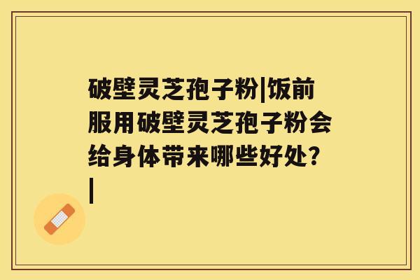 破壁灵芝孢子粉|饭前服用破壁灵芝孢子粉会给身体带来哪些好处？|