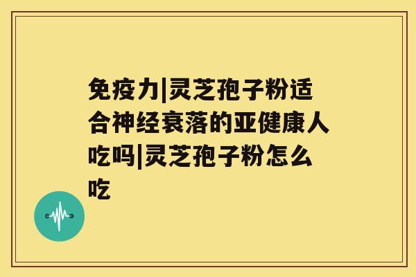 免疫力|灵芝孢子粉适合神经衰落的亚健康人吃吗|灵芝孢子粉怎么吃 免疫力|灵芝孢子粉适合神经衰落的亚健康人吃吗|灵芝孢子粉怎么吃