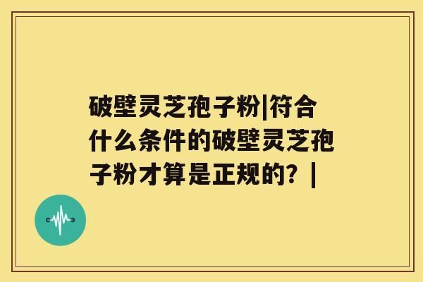 破壁灵芝孢子粉|符合什么条件的破壁灵芝孢子粉才算是正规的?| 破壁灵芝孢子粉|符合什么条件的破壁灵芝孢子粉才算是正规的?|