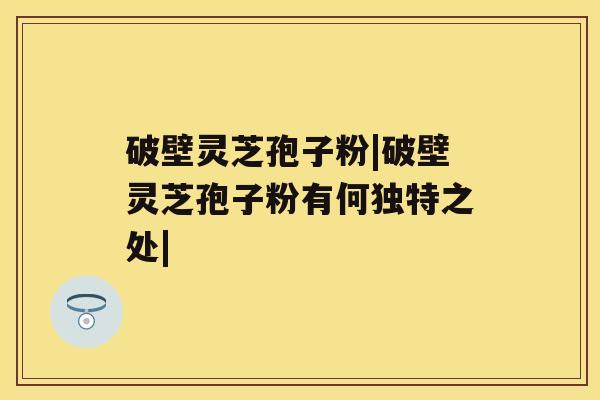 破壁灵芝孢子粉|破壁灵芝孢子粉有何独特之处| 破壁灵芝孢子粉|破壁灵芝孢子粉有何独特之处|