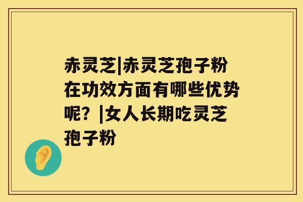赤灵芝|赤灵芝孢子粉在功效方面有哪些优势呢？|女人长期吃灵芝孢子粉