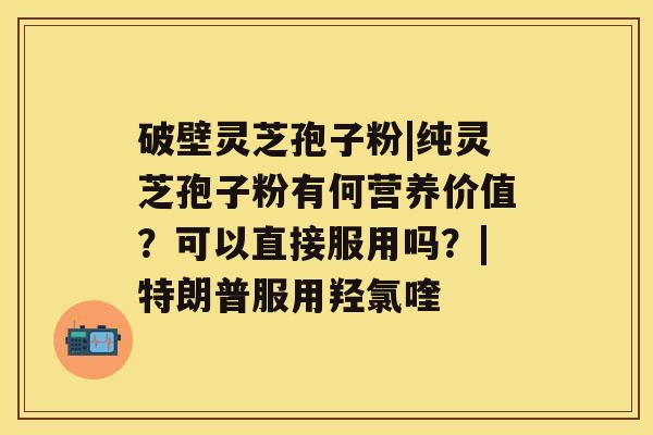 破壁灵芝孢子粉|纯灵芝孢子粉有何营养价值?可以直接服用吗?|特朗普服用羟氯喹 破壁灵芝孢子粉|纯灵芝孢子粉有何营养价值?可以直接服用吗?|特朗普服用羟氯喹