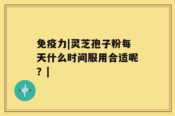免疫力|灵芝孢子粉每天什么时间服用合适呢?| 免疫力|灵芝孢子粉每天什么时间服用合适呢?|