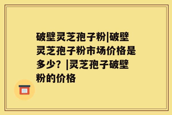 破壁灵芝孢子粉|破壁灵芝孢子粉市场价格是多少?|灵芝孢子破壁粉的价格 破壁灵芝孢子粉|破壁灵芝孢子粉市场价格是多少?|灵芝孢子破壁粉的价格