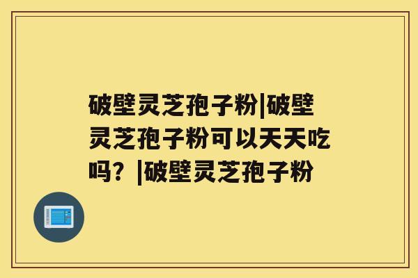 破壁灵芝孢子粉|破壁灵芝孢子粉可以天天吃吗?|破壁灵芝孢子粉 破壁灵芝孢子粉|破壁灵芝孢子粉可以天天吃吗?|破壁灵芝孢子粉