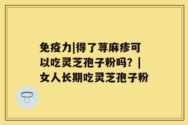 免疫力|得了荨麻疹可以吃灵芝孢子粉吗?|女人长期吃灵芝孢子粉 免疫力|得了荨麻疹可以吃灵芝孢子粉吗?|女人长期吃灵芝孢子粉