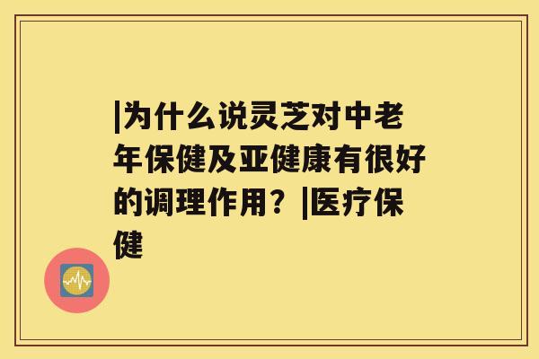 |为什么说灵芝对中老年保健及有很好的调理作用？|医疗保健