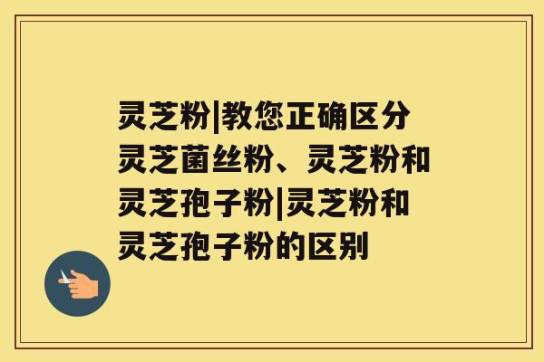 灵芝粉|教您正确区分灵芝菌丝粉、灵芝粉和灵芝孢子粉|灵芝粉和灵芝孢子粉的区别