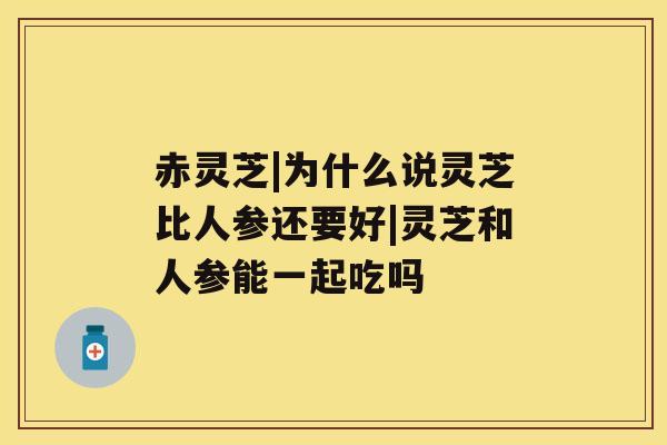 赤灵芝|为什么说灵芝比人参还要好|灵芝和人参能一起吃吗 赤灵芝|为什么说灵芝比人参还要好|灵芝和人参能一起吃吗