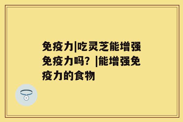 免疫力|吃灵芝能增强免疫力吗?|能增强免疫力的食物 免疫力|吃灵芝能增强免疫力吗?|能增强免疫力的食物