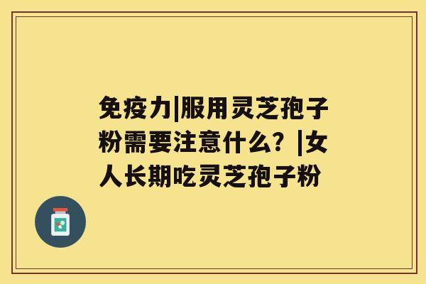 免疫力|服用灵芝孢子粉需要注意什么?|女人长期吃灵芝孢子粉 免疫力|服用灵芝孢子粉需要注意什么?|女人长期吃灵芝孢子粉