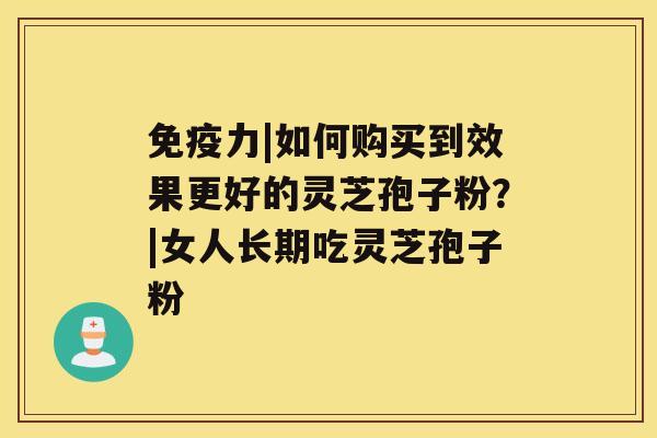 免疫力|如何购买到效果更好的灵芝孢子粉？|女人长期吃灵芝孢子粉