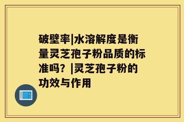 破壁率|水溶解度是衡量灵芝孢子粉品质的标准吗？|灵芝孢子粉的功效与作用