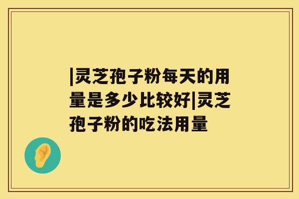 |灵芝孢子粉每天的用量是多少比较好|灵芝孢子粉的吃法用量 |灵芝孢子粉每天的用量是多少比较好|灵芝孢子粉的吃法用量