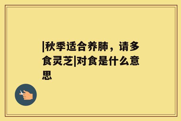|秋季适合养肺,请多食灵芝|对食是什么意思 |秋季适合养肺,请多食灵芝|对食是什么意思