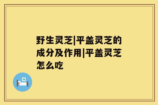 野生灵芝|平盖灵芝的成分及作用|平盖灵芝怎么吃