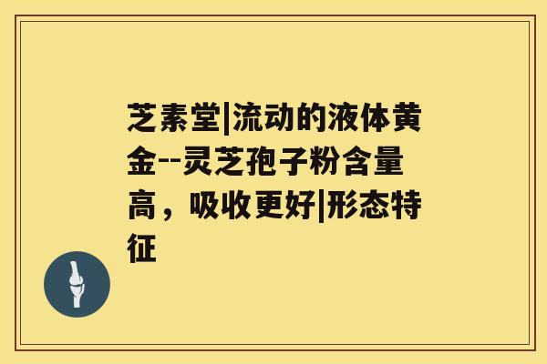 芝素堂|流动的液体黄金--灵芝孢子粉含量高，吸收更好|形态特征