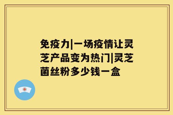 免疫力|一场疫情让灵芝产品变为热门|灵芝菌丝粉多少钱一盒