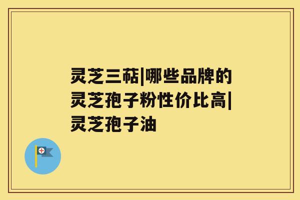 灵芝三萜|哪些品牌的灵芝孢子粉性价比高|灵芝孢子油