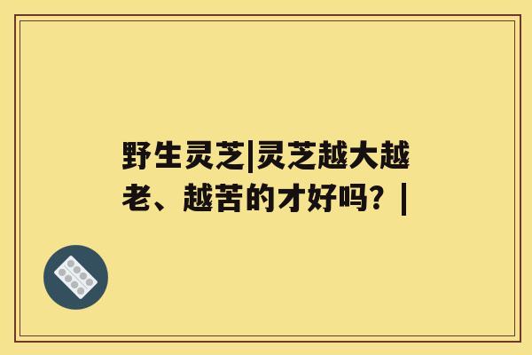 野生灵芝|灵芝越大越老、越苦的才好吗？|