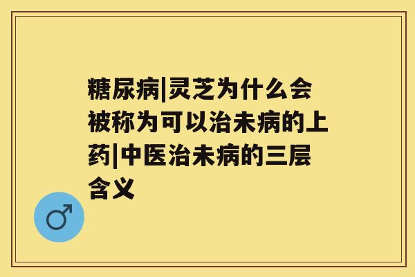 糖尿病|灵芝为什么会被称为可以治未病的上药|中医治未病的三层含义