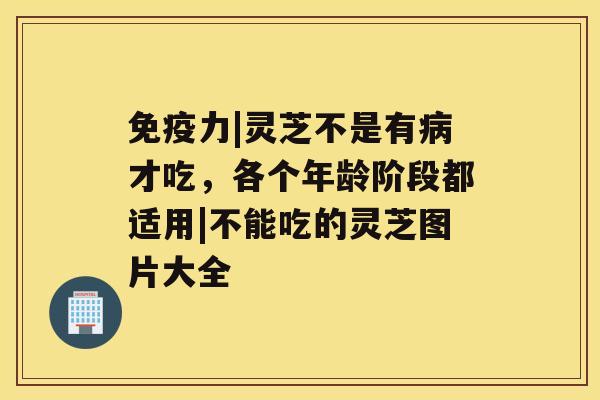 免疫力|灵芝不是有才吃，各个年龄阶段都适用|不能吃的灵芝图片大全