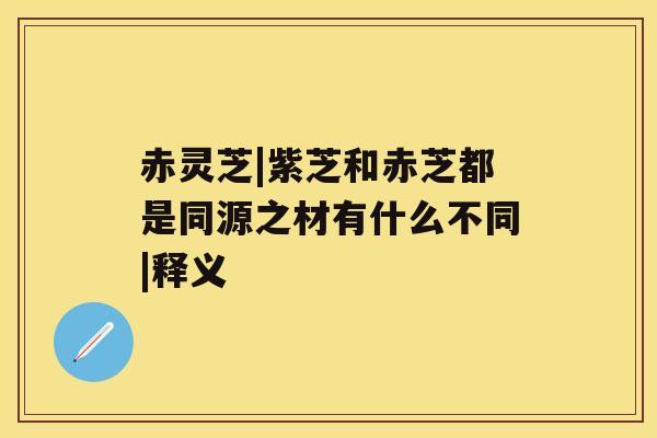 赤灵芝|紫芝和赤芝都是同源之材有什么不同|释义 赤灵芝|紫芝和赤芝都是同源之材有什么不同|释义