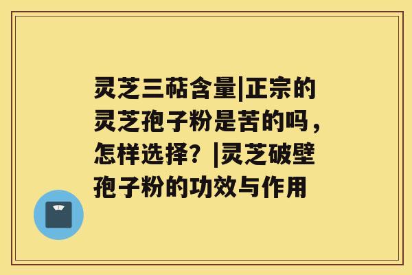 灵芝三萜含量|正宗的灵芝孢子粉是苦的吗，怎样选择？|灵芝破壁孢子粉的功效与作用