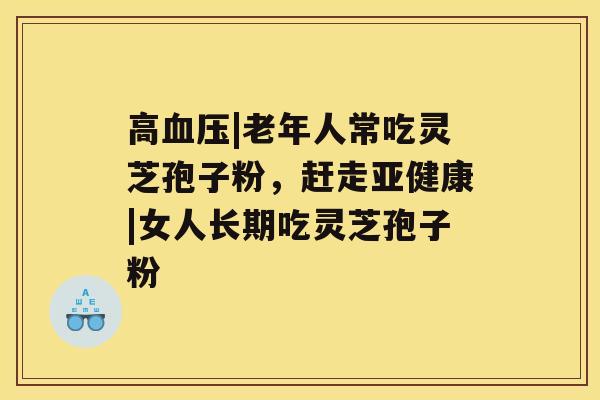 高|老年人常吃灵芝孢子粉，赶走|女人长期吃灵芝孢子粉