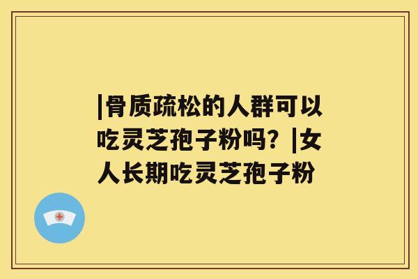 |骨质疏松的人群可以吃灵芝孢子粉吗?|女人长期吃灵芝孢子粉 |骨质疏松的人群可以吃灵芝孢子粉吗?|女人长期吃灵芝孢子粉